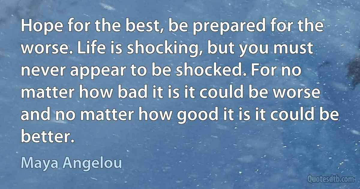 Hope for the best, be prepared for the worse. Life is shocking, but you must never appear to be shocked. For no matter how bad it is it could be worse and no matter how good it is it could be better. (Maya Angelou)