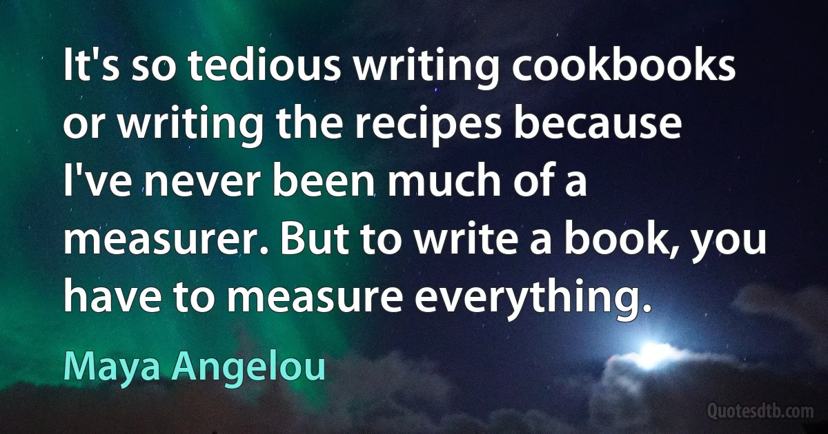 It's so tedious writing cookbooks or writing the recipes because I've never been much of a measurer. But to write a book, you have to measure everything. (Maya Angelou)