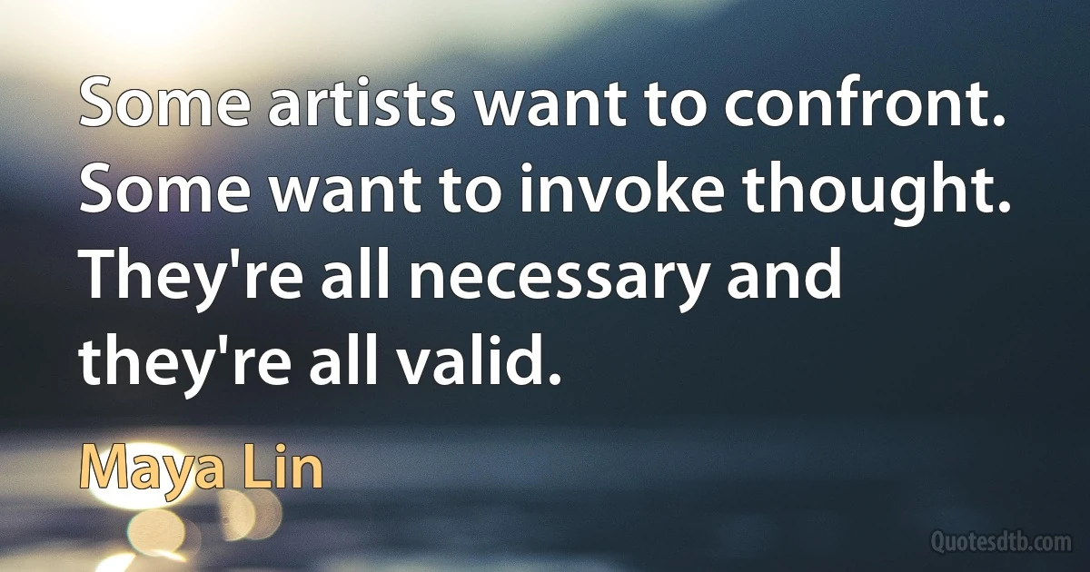 Some artists want to confront. Some want to invoke thought. They're all necessary and they're all valid. (Maya Lin)