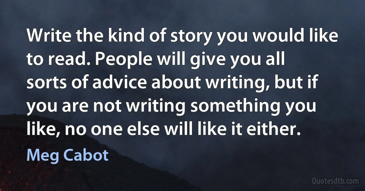 Write the kind of story you would like to read. People will give you all sorts of advice about writing, but if you are not writing something you like, no one else will like it either. (Meg Cabot)