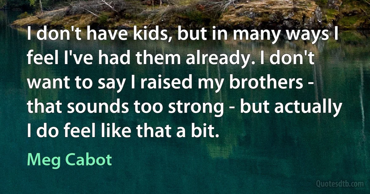 I don't have kids, but in many ways I feel I've had them already. I don't want to say I raised my brothers - that sounds too strong - but actually I do feel like that a bit. (Meg Cabot)