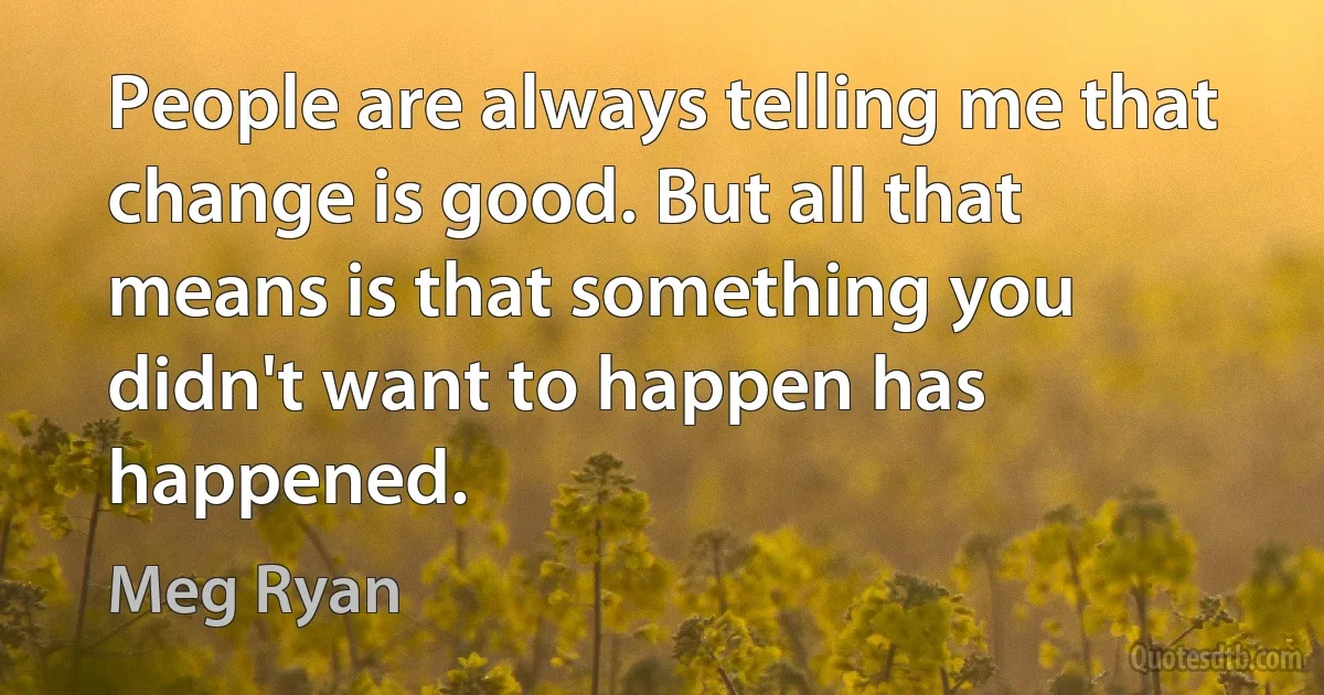 People are always telling me that change is good. But all that means is that something you didn't want to happen has happened. (Meg Ryan)