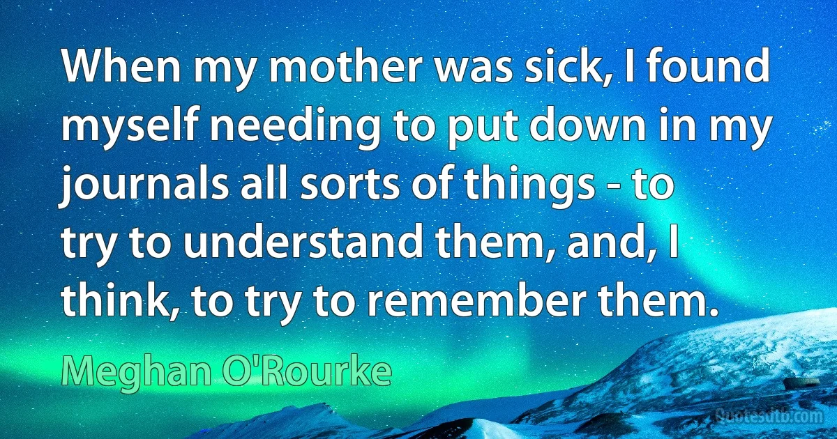 When my mother was sick, I found myself needing to put down in my journals all sorts of things - to try to understand them, and, I think, to try to remember them. (Meghan O'Rourke)