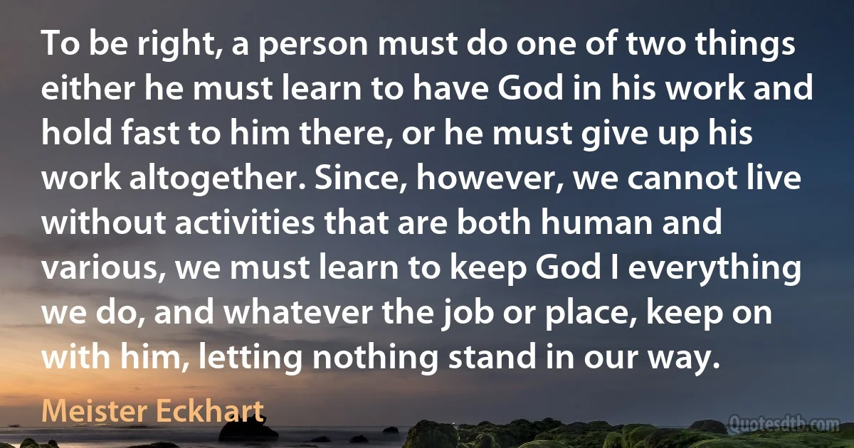 To be right, a person must do one of two things either he must learn to have God in his work and hold fast to him there, or he must give up his work altogether. Since, however, we cannot live without activities that are both human and various, we must learn to keep God I everything we do, and whatever the job or place, keep on with him, letting nothing stand in our way. (Meister Eckhart)