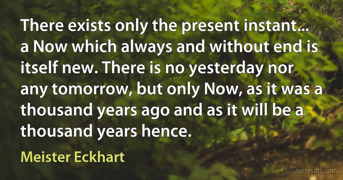 There exists only the present instant... a Now which always and without end is itself new. There is no yesterday nor any tomorrow, but only Now, as it was a thousand years ago and as it will be a thousand years hence. (Meister Eckhart)