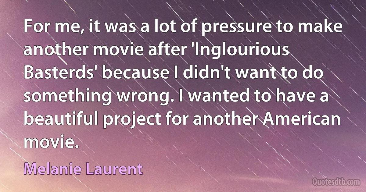 For me, it was a lot of pressure to make another movie after 'Inglourious Basterds' because I didn't want to do something wrong. I wanted to have a beautiful project for another American movie. (Melanie Laurent)