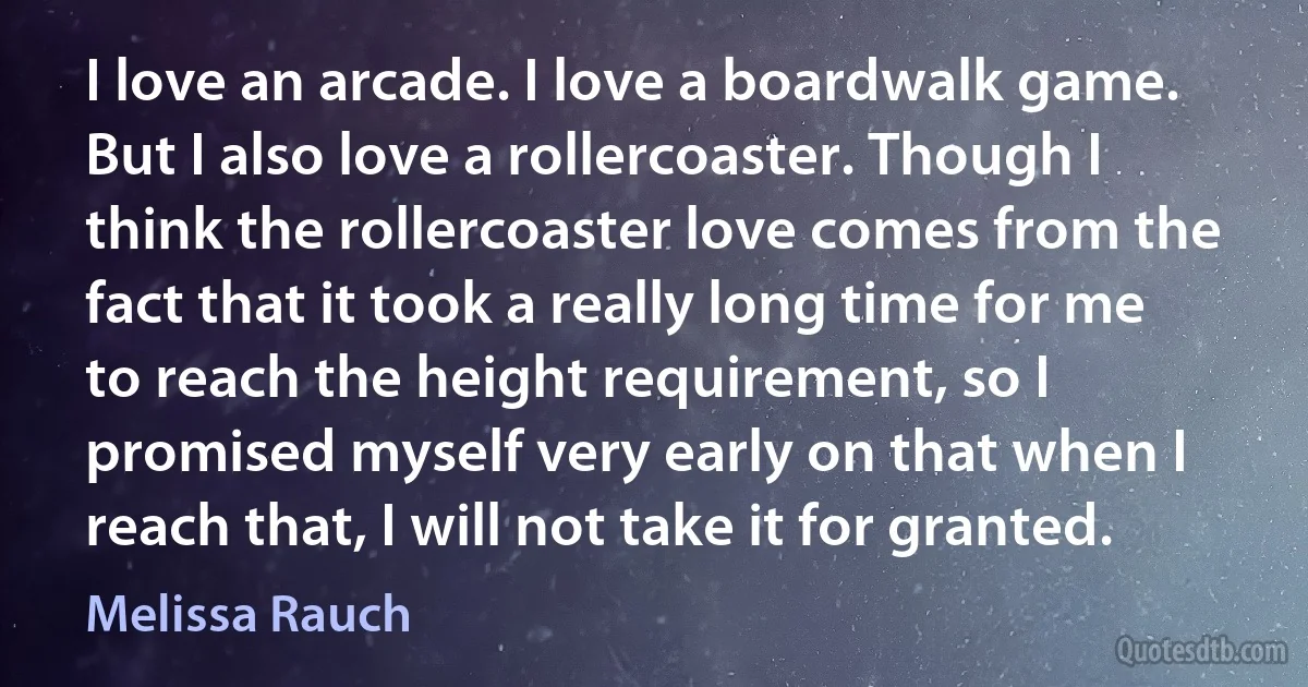 I love an arcade. I love a boardwalk game. But I also love a rollercoaster. Though I think the rollercoaster love comes from the fact that it took a really long time for me to reach the height requirement, so I promised myself very early on that when I reach that, I will not take it for granted. (Melissa Rauch)