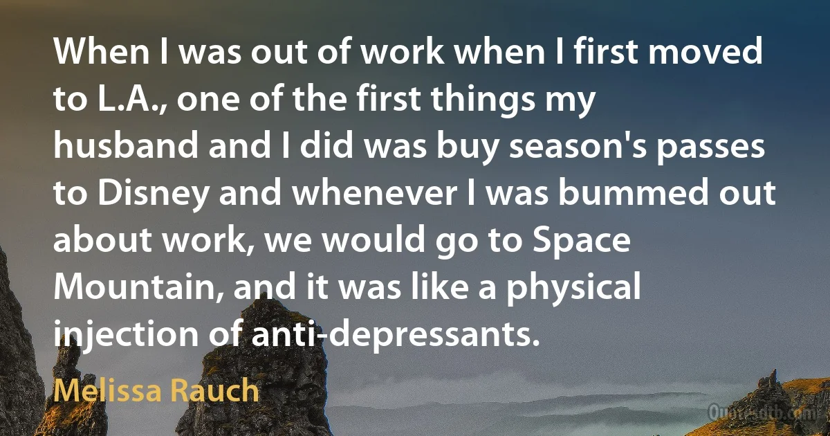 When I was out of work when I first moved to L.A., one of the first things my husband and I did was buy season's passes to Disney and whenever I was bummed out about work, we would go to Space Mountain, and it was like a physical injection of anti-depressants. (Melissa Rauch)