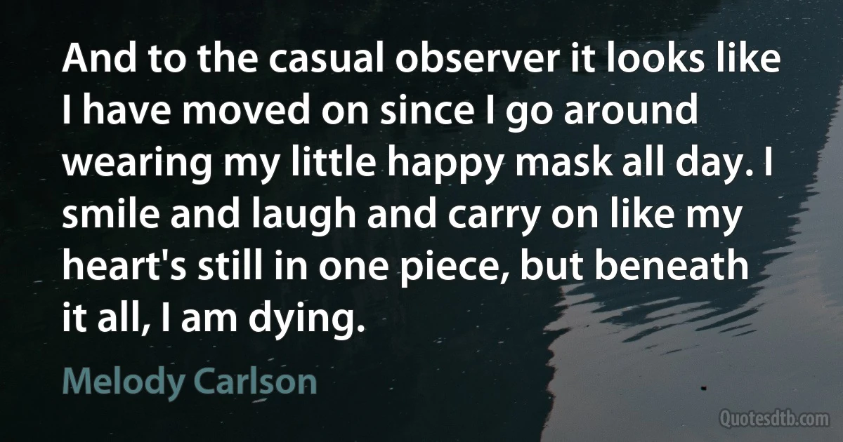 And to the casual observer it looks like I have moved on since I go around wearing my little happy mask all day. I smile and laugh and carry on like my heart's still in one piece, but beneath it all, I am dying. (Melody Carlson)