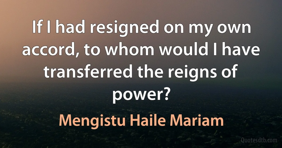 If I had resigned on my own accord, to whom would I have transferred the reigns of power? (Mengistu Haile Mariam)