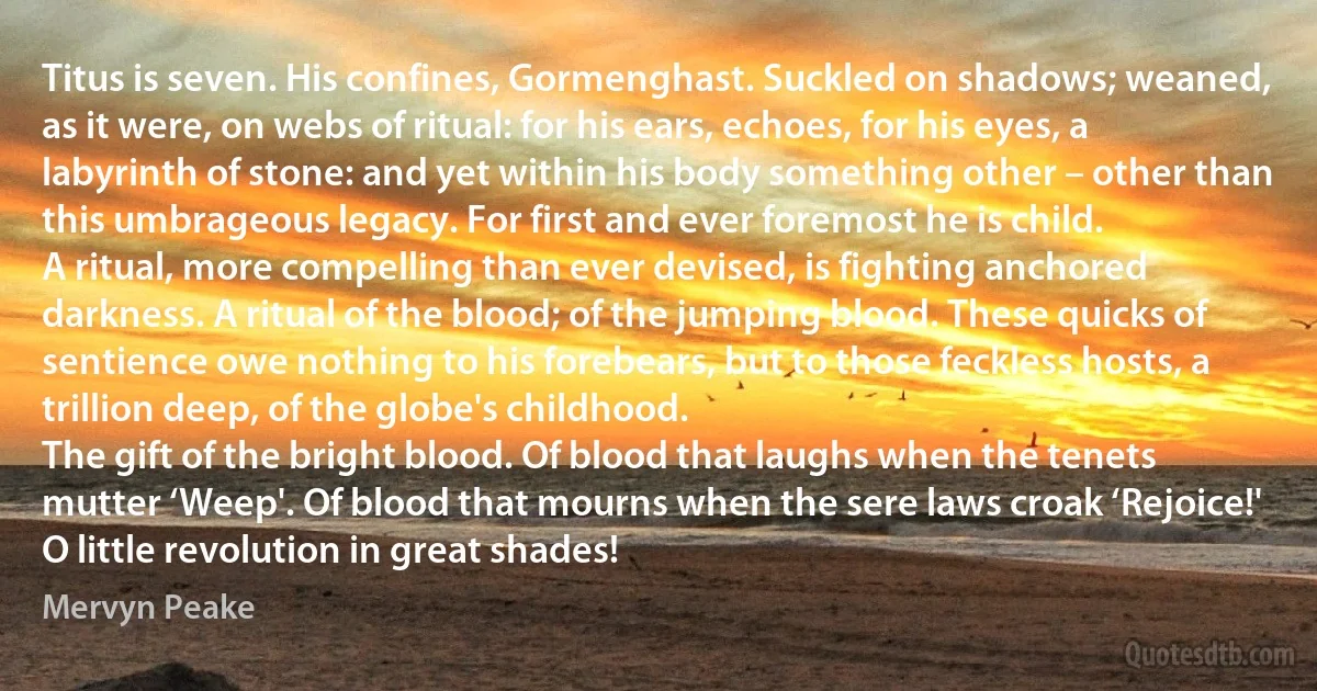 Titus is seven. His confines, Gormenghast. Suckled on shadows; weaned, as it were, on webs of ritual: for his ears, echoes, for his eyes, a labyrinth of stone: and yet within his body something other – other than this umbrageous legacy. For first and ever foremost he is child.
A ritual, more compelling than ever devised, is fighting anchored darkness. A ritual of the blood; of the jumping blood. These quicks of sentience owe nothing to his forebears, but to those feckless hosts, a trillion deep, of the globe's childhood.
The gift of the bright blood. Of blood that laughs when the tenets mutter ‘Weep'. Of blood that mourns when the sere laws croak ‘Rejoice!' O little revolution in great shades! (Mervyn Peake)