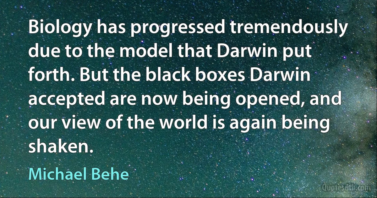 Biology has progressed tremendously due to the model that Darwin put forth. But the black boxes Darwin accepted are now being opened, and our view of the world is again being shaken. (Michael Behe)