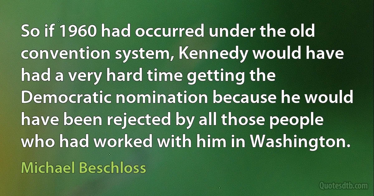 So if 1960 had occurred under the old convention system, Kennedy would have had a very hard time getting the Democratic nomination because he would have been rejected by all those people who had worked with him in Washington. (Michael Beschloss)