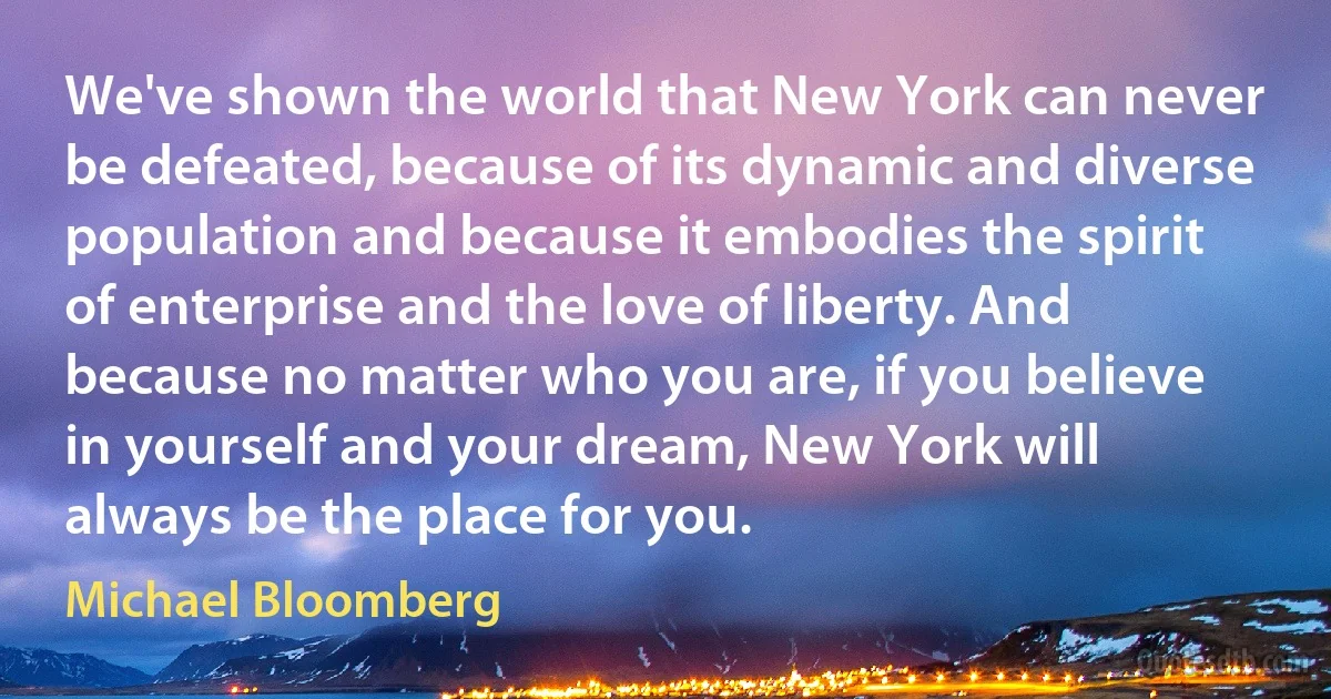 We've shown the world that New York can never be defeated, because of its dynamic and diverse population and because it embodies the spirit of enterprise and the love of liberty. And because no matter who you are, if you believe in yourself and your dream, New York will always be the place for you. (Michael Bloomberg)