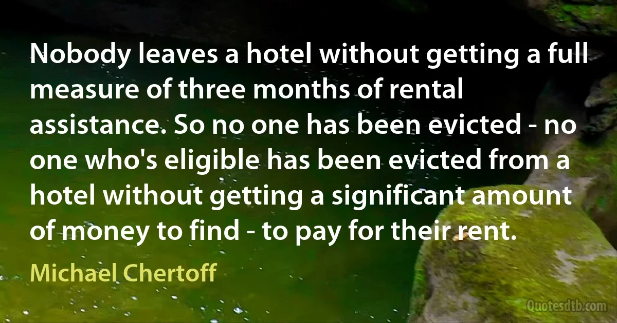 Nobody leaves a hotel without getting a full measure of three months of rental assistance. So no one has been evicted - no one who's eligible has been evicted from a hotel without getting a significant amount of money to find - to pay for their rent. (Michael Chertoff)