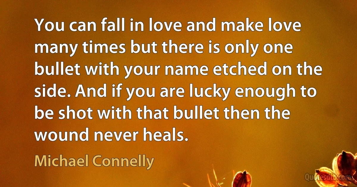 You can fall in love and make love many times but there is only one bullet with your name etched on the side. And if you are lucky enough to be shot with that bullet then the wound never heals. (Michael Connelly)