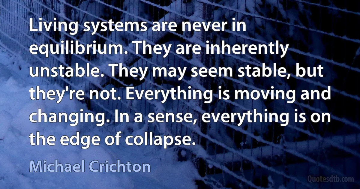 Living systems are never in equilibrium. They are inherently unstable. They may seem stable, but they're not. Everything is moving and changing. In a sense, everything is on the edge of collapse. (Michael Crichton)