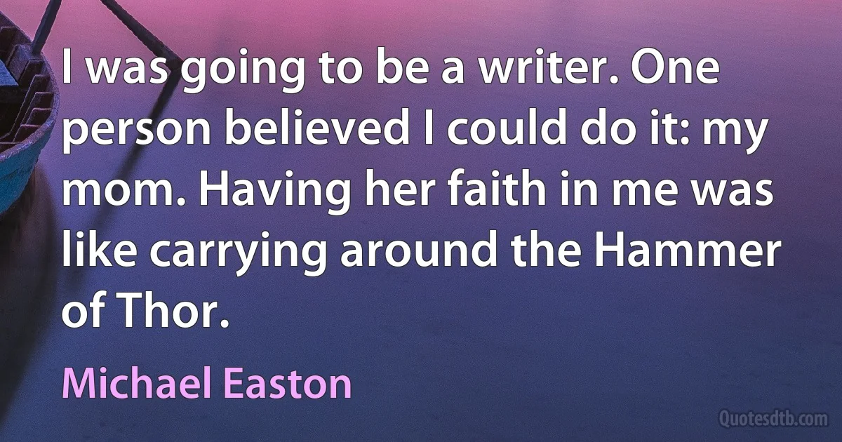 I was going to be a writer. One person believed I could do it: my mom. Having her faith in me was like carrying around the Hammer of Thor. (Michael Easton)