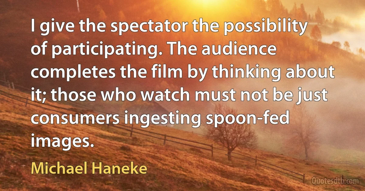 I give the spectator the possibility of participating. The audience completes the film by thinking about it; those who watch must not be just consumers ingesting spoon-fed images. (Michael Haneke)