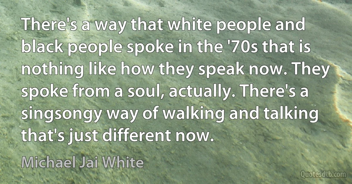 There's a way that white people and black people spoke in the '70s that is nothing like how they speak now. They spoke from a soul, actually. There's a singsongy way of walking and talking that's just different now. (Michael Jai White)