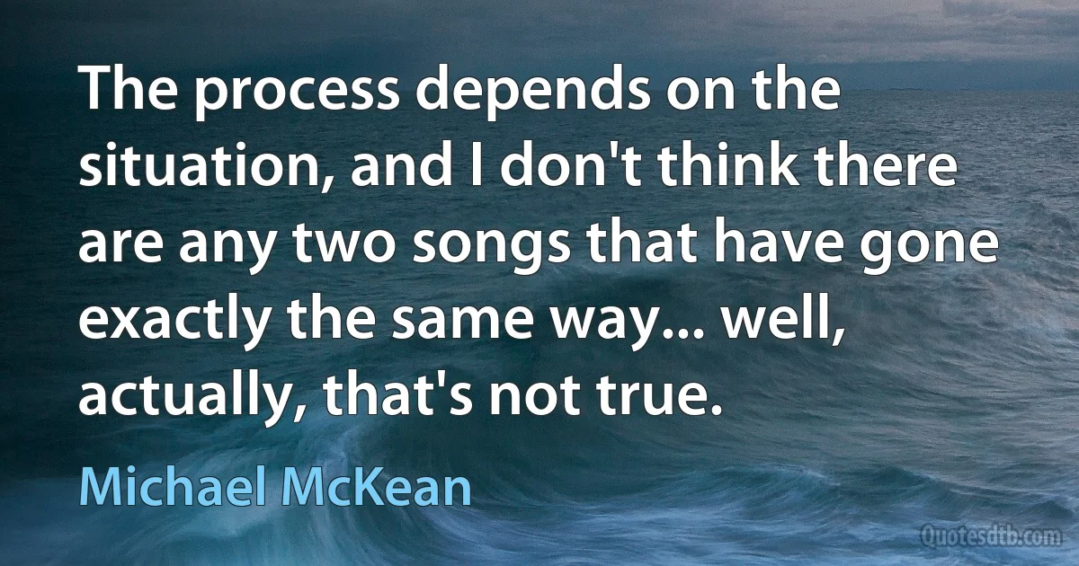 The process depends on the situation, and I don't think there are any two songs that have gone exactly the same way... well, actually, that's not true. (Michael McKean)