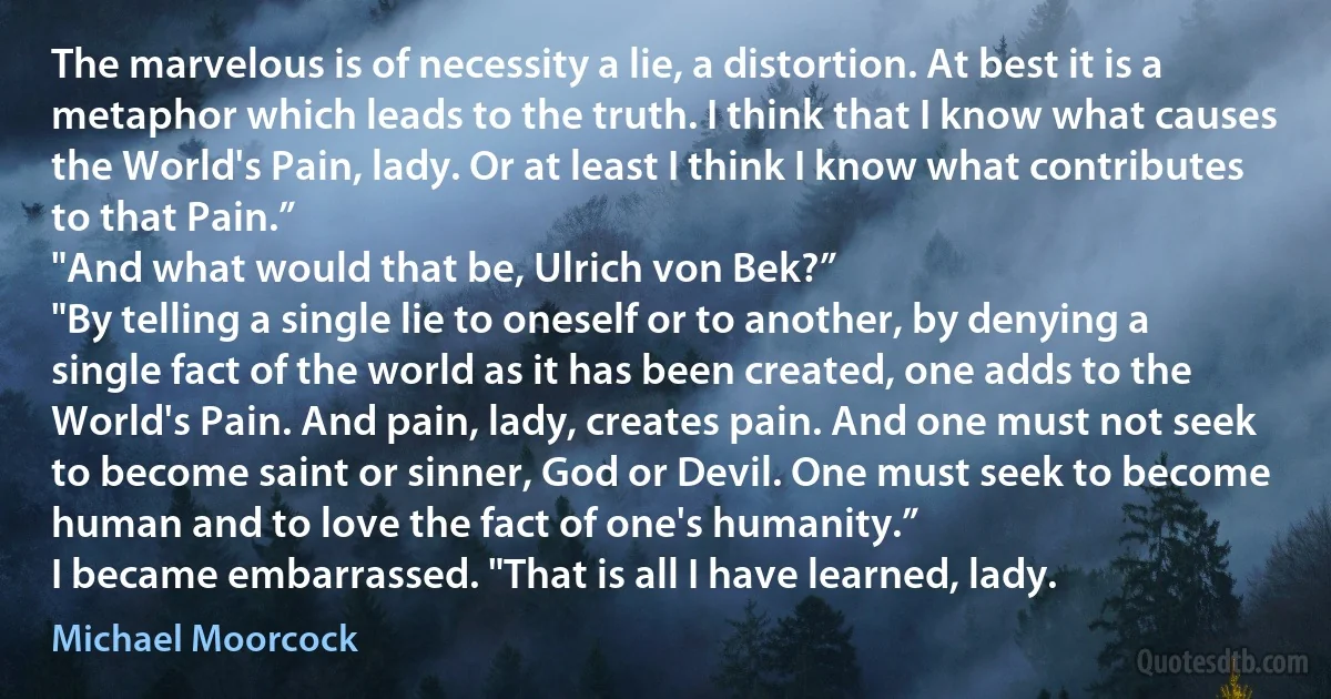 The marvelous is of necessity a lie, a distortion. At best it is a metaphor which leads to the truth. I think that I know what causes the World's Pain, lady. Or at least I think I know what contributes to that Pain.”
"And what would that be, Ulrich von Bek?”
"By telling a single lie to oneself or to another, by denying a single fact of the world as it has been created, one adds to the World's Pain. And pain, lady, creates pain. And one must not seek to become saint or sinner, God or Devil. One must seek to become human and to love the fact of one's humanity.”
I became embarrassed. "That is all I have learned, lady. (Michael Moorcock)