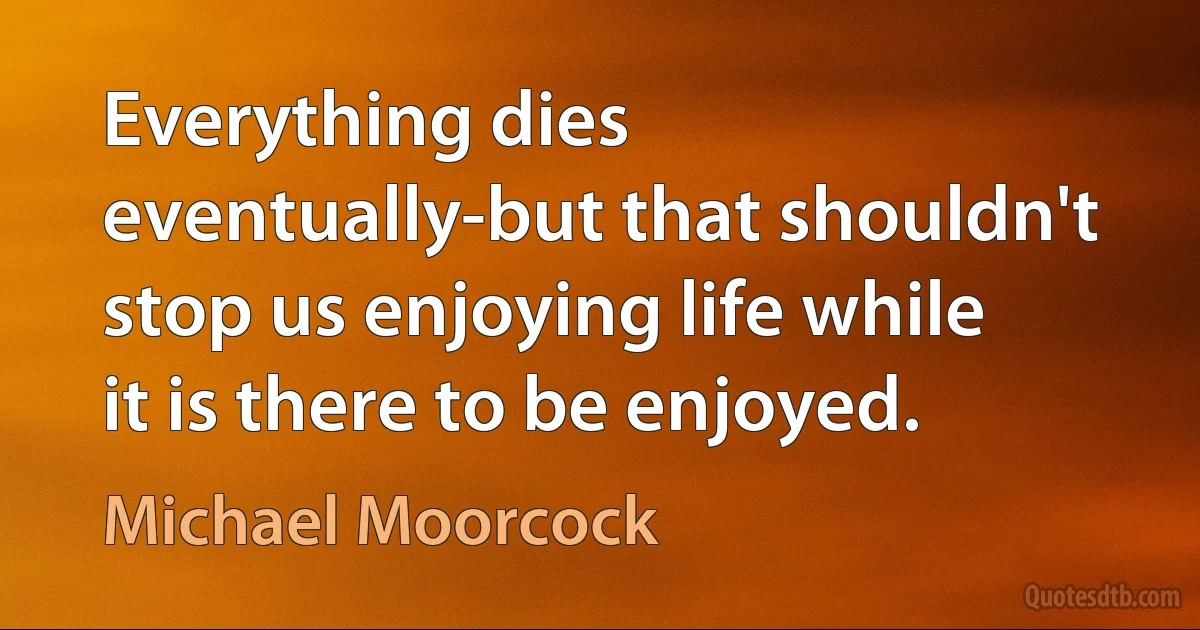 Everything dies eventually-but that shouldn't stop us enjoying life while it is there to be enjoyed. (Michael Moorcock)