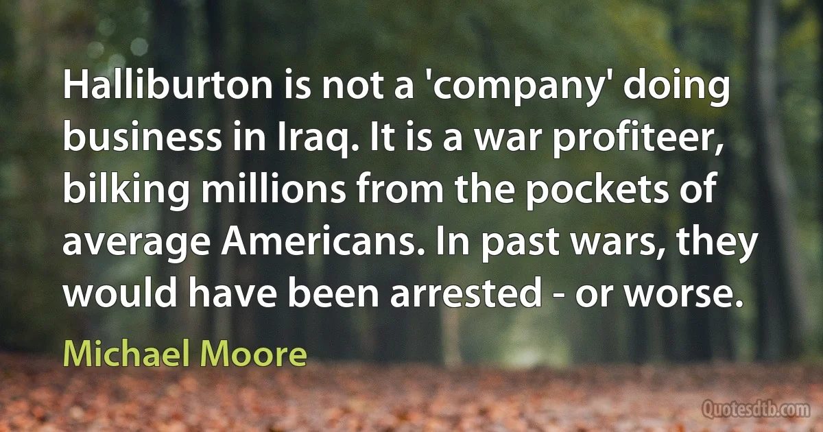 Halliburton is not a 'company' doing business in Iraq. It is a war profiteer, bilking millions from the pockets of average Americans. In past wars, they would have been arrested - or worse. (Michael Moore)