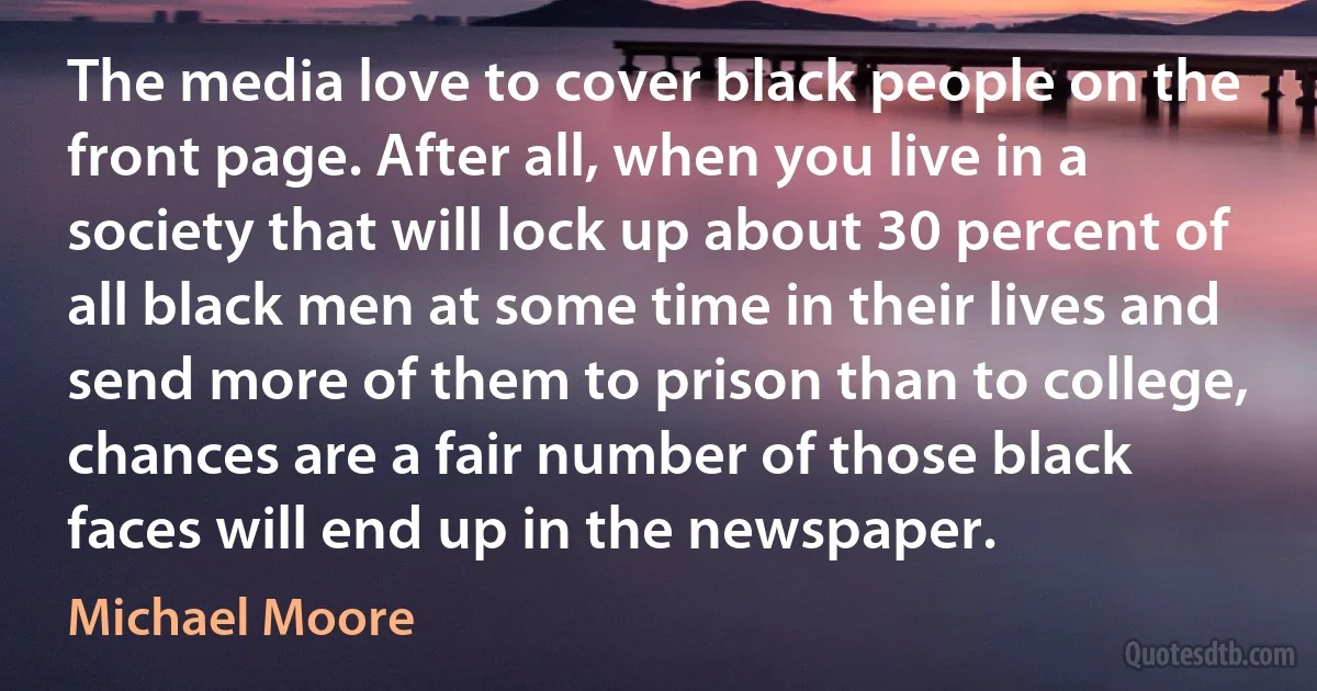 The media love to cover black people on the front page. After all, when you live in a society that will lock up about 30 percent of all black men at some time in their lives and send more of them to prison than to college, chances are a fair number of those black faces will end up in the newspaper. (Michael Moore)