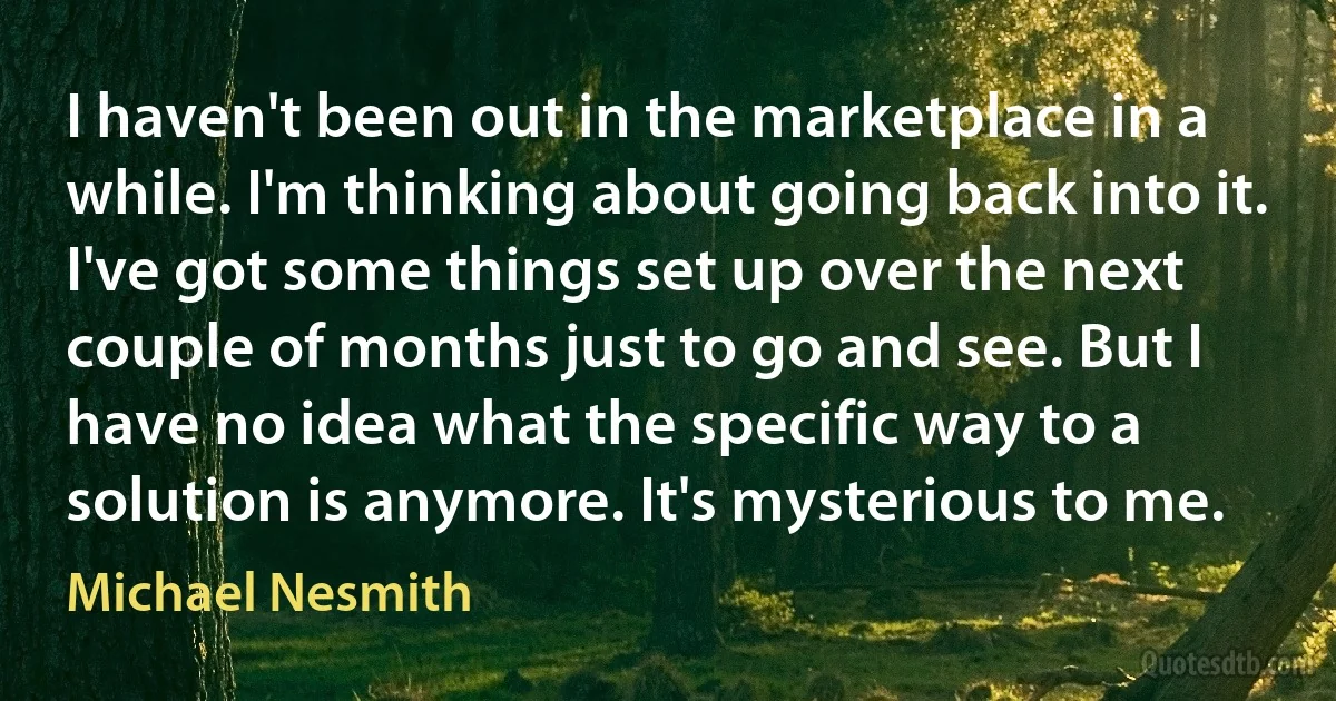 I haven't been out in the marketplace in a while. I'm thinking about going back into it. I've got some things set up over the next couple of months just to go and see. But I have no idea what the specific way to a solution is anymore. It's mysterious to me. (Michael Nesmith)