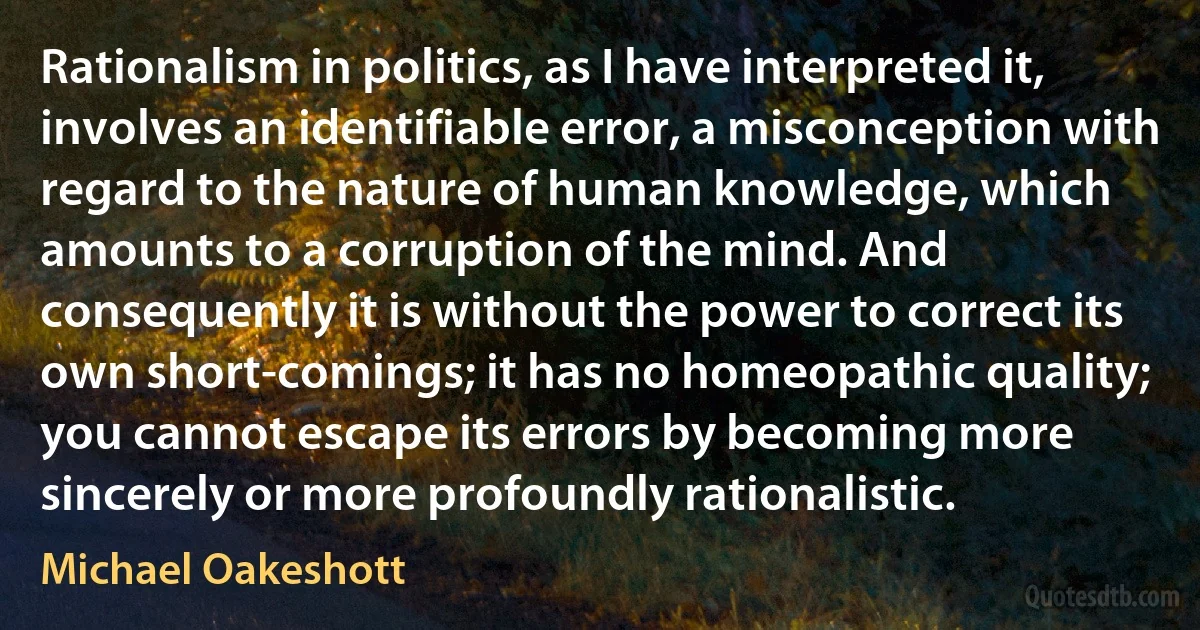 Rationalism in politics, as I have interpreted it, involves an identifiable error, a misconception with regard to the nature of human knowledge, which amounts to a corruption of the mind. And consequently it is without the power to correct its own short-comings; it has no homeopathic quality; you cannot escape its errors by becoming more sincerely or more profoundly rationalistic. (Michael Oakeshott)