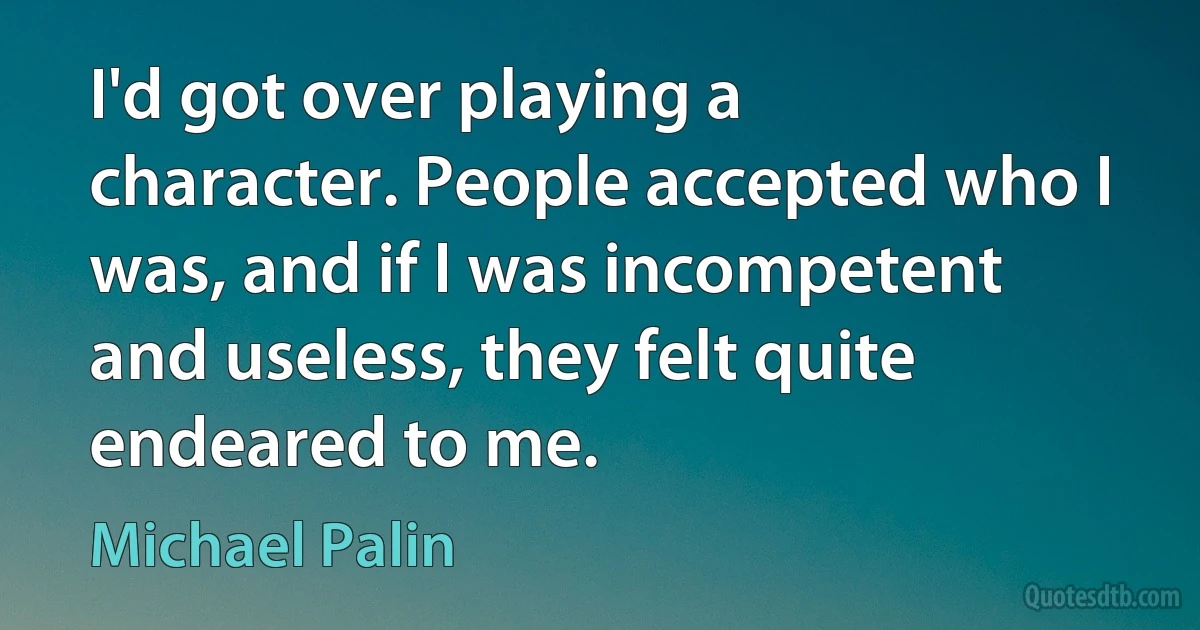 I'd got over playing a character. People accepted who I was, and if I was incompetent and useless, they felt quite endeared to me. (Michael Palin)