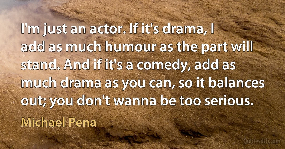 I'm just an actor. If it's drama, I add as much humour as the part will stand. And if it's a comedy, add as much drama as you can, so it balances out; you don't wanna be too serious. (Michael Pena)