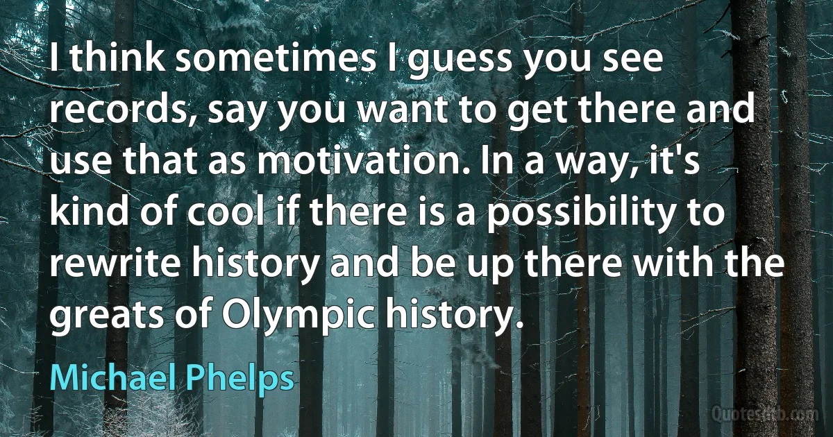 I think sometimes I guess you see records, say you want to get there and use that as motivation. In a way, it's kind of cool if there is a possibility to rewrite history and be up there with the greats of Olympic history. (Michael Phelps)