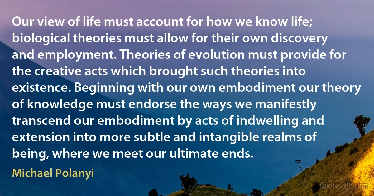 Our view of life must account for how we know life; biological theories must allow for their own discovery and employment. Theories of evolution must provide for the creative acts which brought such theories into existence. Beginning with our own embodiment our theory of knowledge must endorse the ways we manifestly transcend our embodiment by acts of indwelling and extension into more subtle and intangible realms of being, where we meet our ultimate ends. (Michael Polanyi)