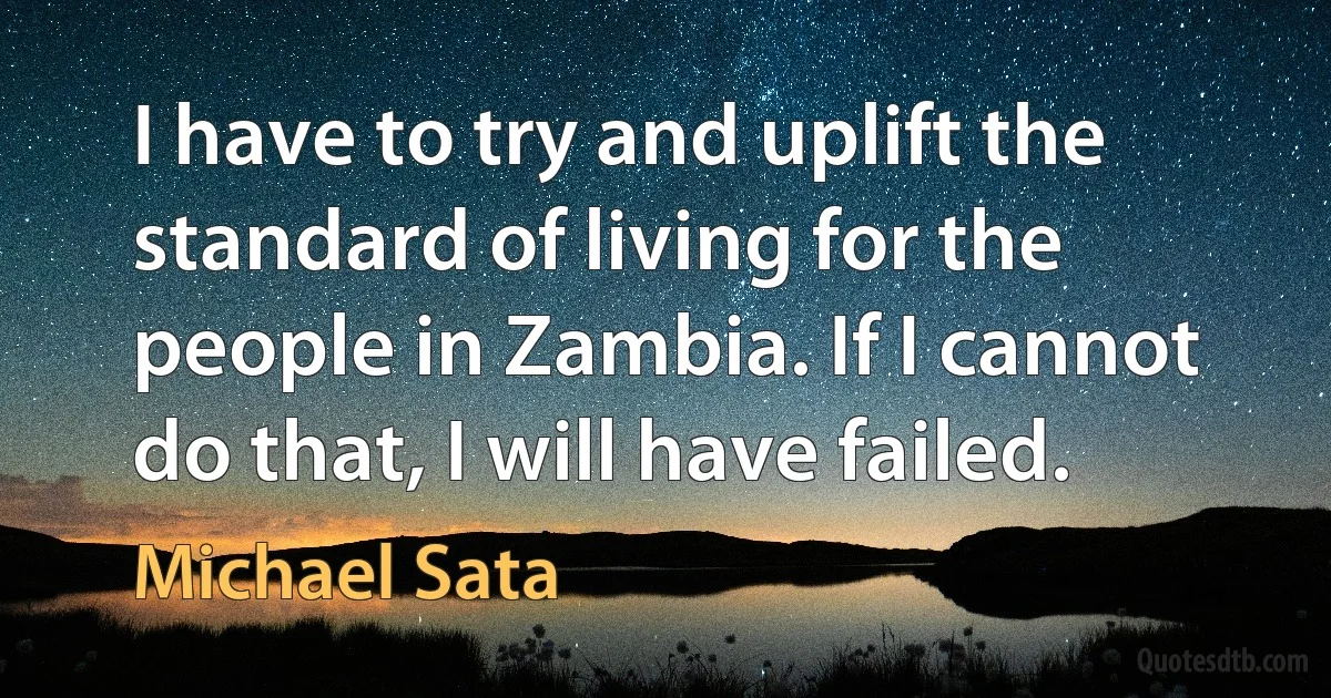 I have to try and uplift the standard of living for the people in Zambia. If I cannot do that, I will have failed. (Michael Sata)