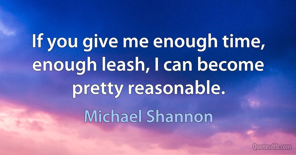 If you give me enough time, enough leash, I can become pretty reasonable. (Michael Shannon)