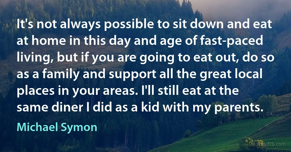 It's not always possible to sit down and eat at home in this day and age of fast-paced living, but if you are going to eat out, do so as a family and support all the great local places in your areas. I'll still eat at the same diner I did as a kid with my parents. (Michael Symon)