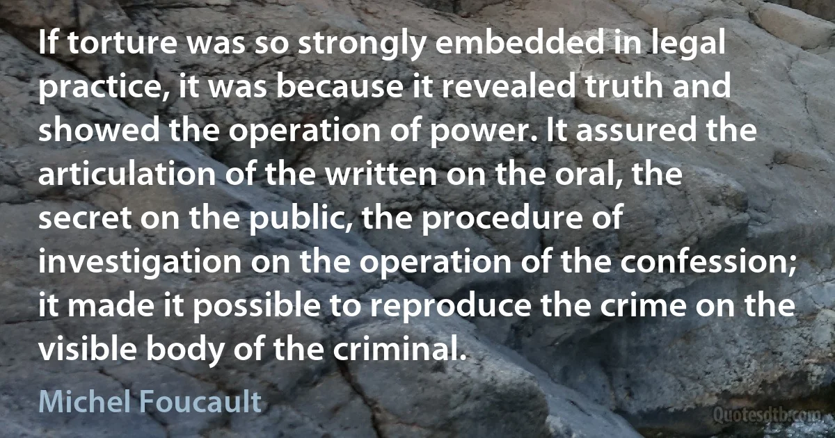 If torture was so strongly embedded in legal practice, it was because it revealed truth and showed the operation of power. It assured the articulation of the written on the oral, the secret on the public, the procedure of investigation on the operation of the confession; it made it possible to reproduce the crime on the visible body of the criminal. (Michel Foucault)