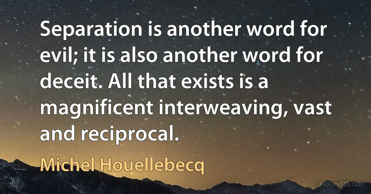 Separation is another word for evil; it is also another word for deceit. All that exists is a magnificent interweaving, vast and reciprocal. (Michel Houellebecq)