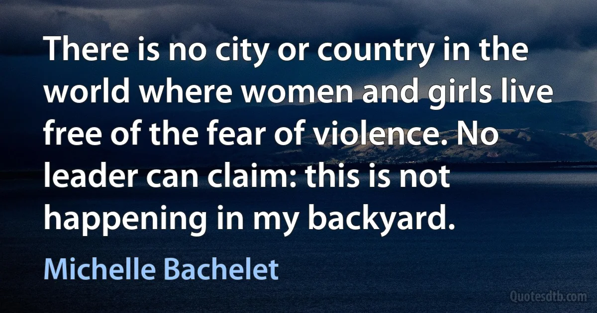 There is no city or country in the world where women and girls live free of the fear of violence. No leader can claim: this is not happening in my backyard. (Michelle Bachelet)