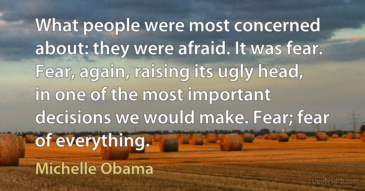 What people were most concerned about: they were afraid. It was fear. Fear, again, raising its ugly head, in one of the most important decisions we would make. Fear; fear of everything. (Michelle Obama)