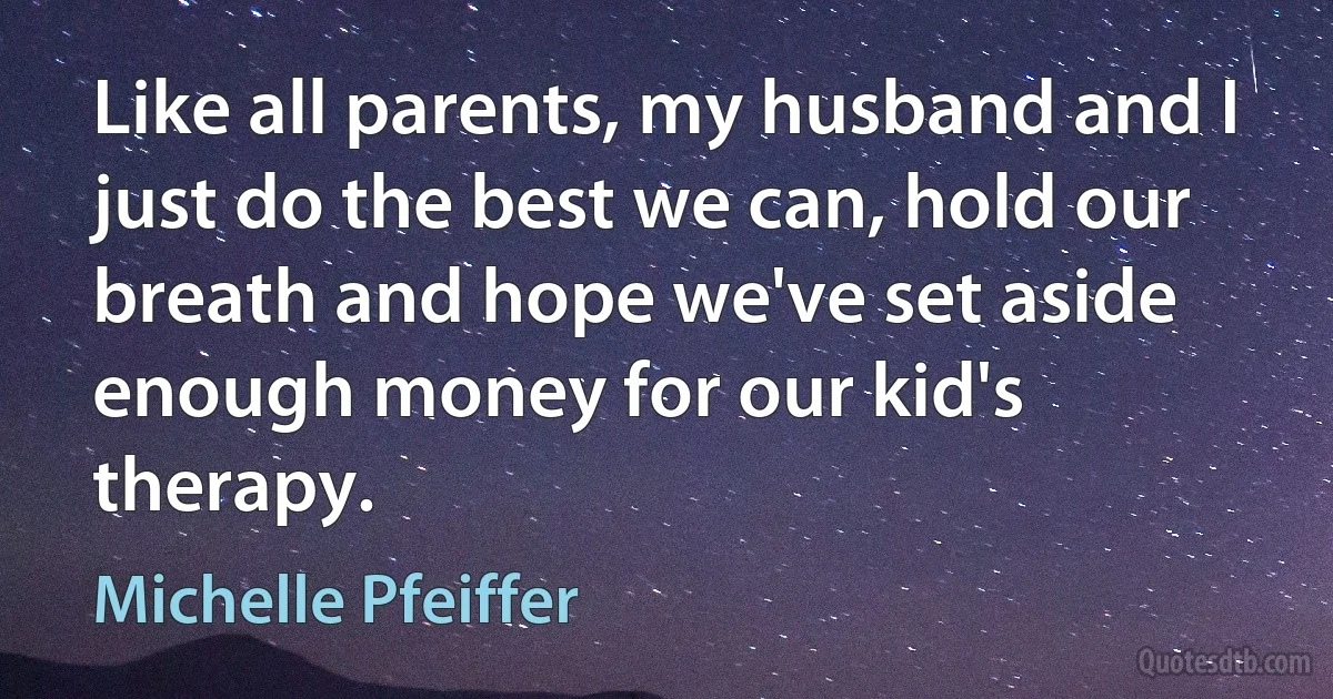 Like all parents, my husband and I just do the best we can, hold our breath and hope we've set aside enough money for our kid's therapy. (Michelle Pfeiffer)