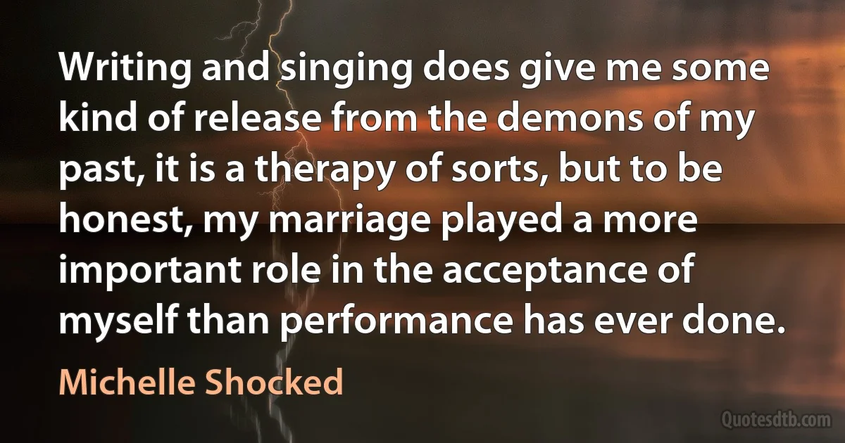 Writing and singing does give me some kind of release from the demons of my past, it is a therapy of sorts, but to be honest, my marriage played a more important role in the acceptance of myself than performance has ever done. (Michelle Shocked)