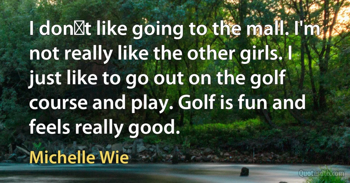 I dont like going to the mall. I'm not really like the other girls. I just like to go out on the golf course and play. Golf is fun and feels really good. (Michelle Wie)