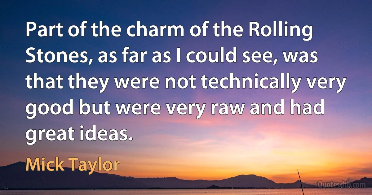 Part of the charm of the Rolling Stones, as far as I could see, was that they were not technically very good but were very raw and had great ideas. (Mick Taylor)