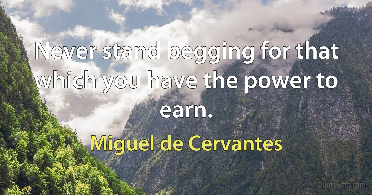 Never stand begging for that which you have the power to earn. (Miguel de Cervantes)