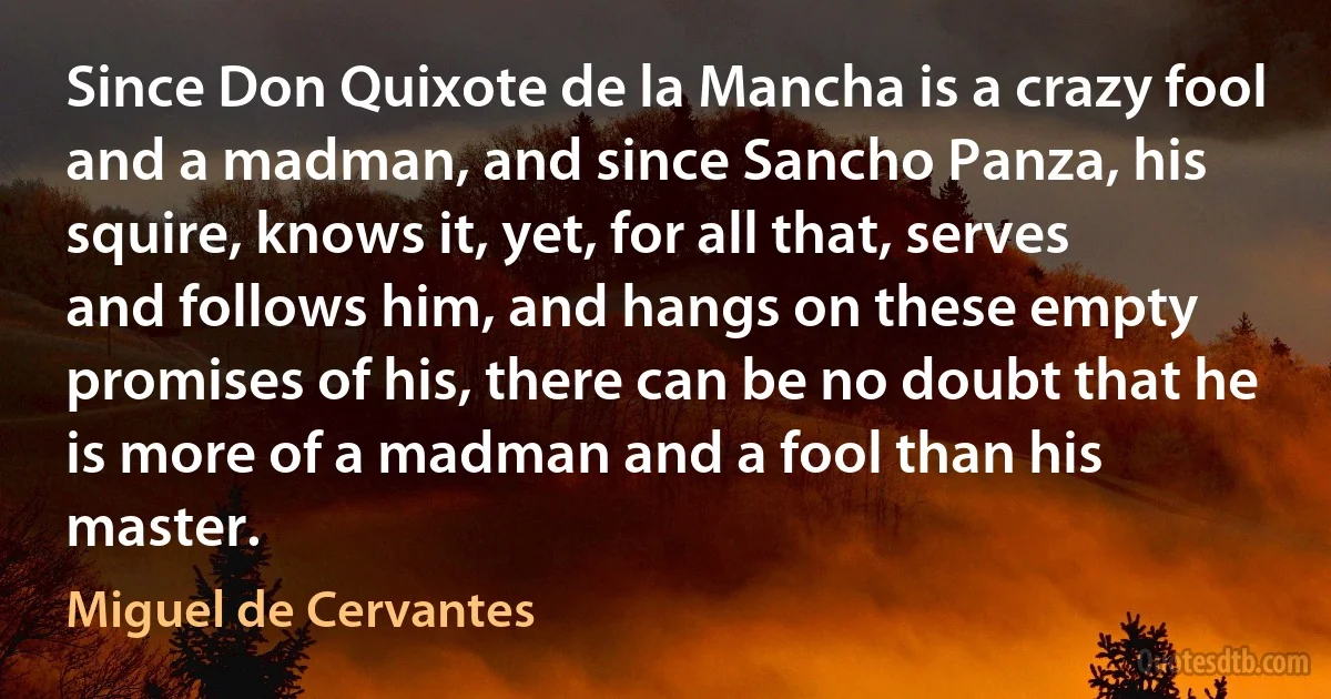 Since Don Quixote de la Mancha is a crazy fool and a madman, and since Sancho Panza, his squire, knows it, yet, for all that, serves and follows him, and hangs on these empty promises of his, there can be no doubt that he is more of a madman and a fool than his master. (Miguel de Cervantes)