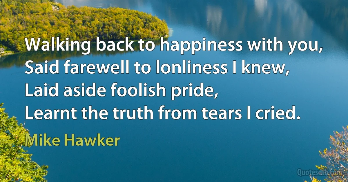 Walking back to happiness with you,
Said farewell to lonliness I knew,
Laid aside foolish pride,
Learnt the truth from tears I cried. (Mike Hawker)