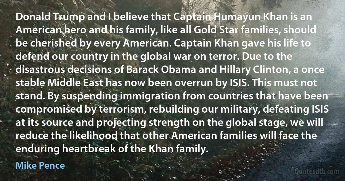 Donald Trump and I believe that Captain Humayun Khan is an American hero and his family, like all Gold Star families, should be cherished by every American. Captain Khan gave his life to defend our country in the global war on terror. Due to the disastrous decisions of Barack Obama and Hillary Clinton, a once stable Middle East has now been overrun by ISIS. This must not stand. By suspending immigration from countries that have been compromised by terrorism, rebuilding our military, defeating ISIS at its source and projecting strength on the global stage, we will reduce the likelihood that other American families will face the enduring heartbreak of the Khan family. (Mike Pence)